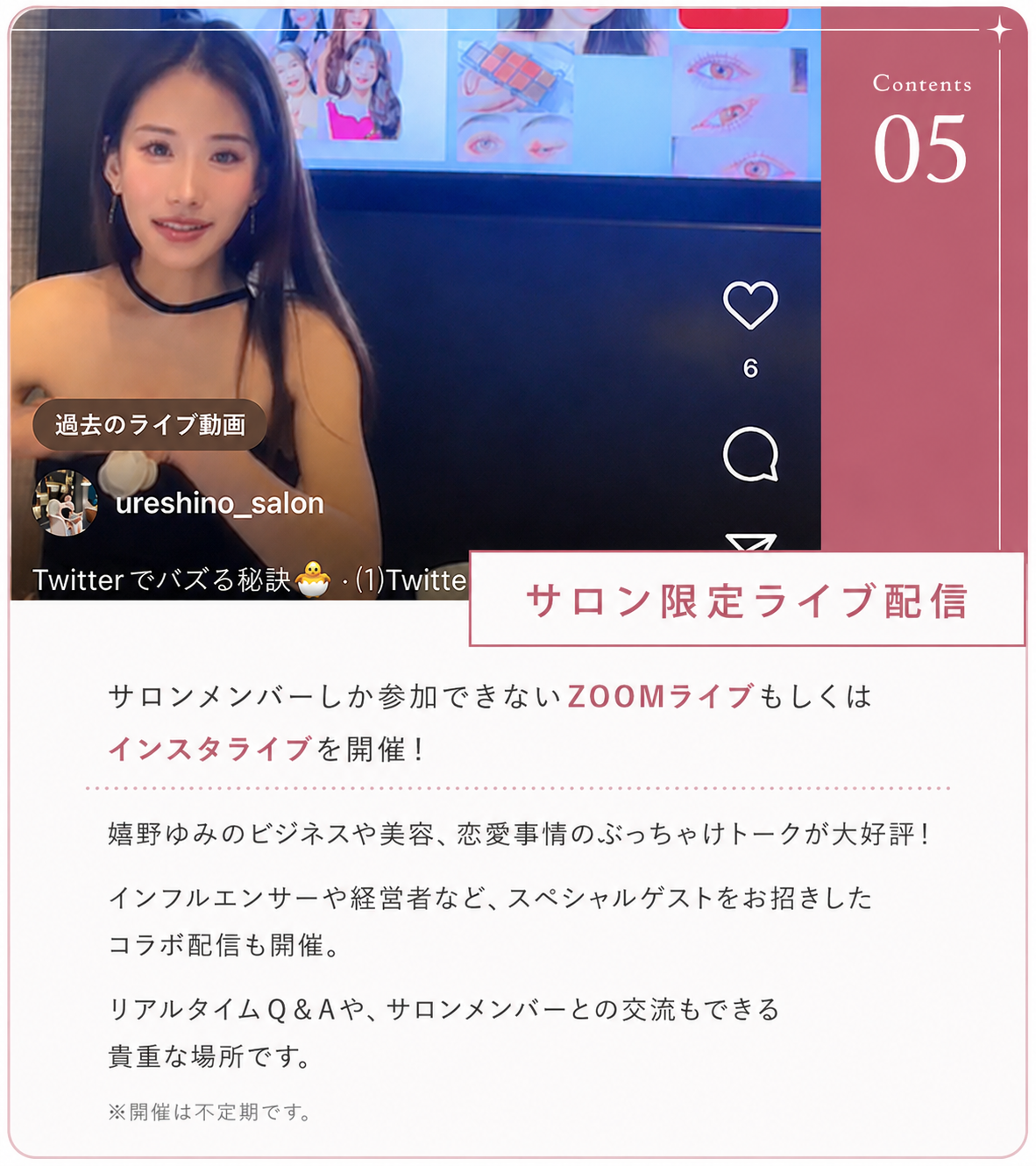 ②サロン限定ライブ配信 毎月ZOOMライブ配信を行っています。嬉野ゆみのビジネスや美容、恋愛事情のぶっちゃけトークが大好評！インフルエンサーや経営者など、スペシャルゲストをお招きしたコラボ配信も開催。リアルタイムQ&Aや、サロンメンバーとの交流もできる貴重な場所です。